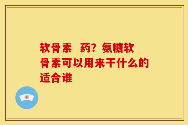 软骨素  药？氨糖软骨素可以用来干什么的适合谁