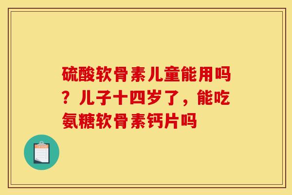 硫酸软骨素儿童能用吗？儿子十四岁了，能吃氨糖软骨素钙片吗