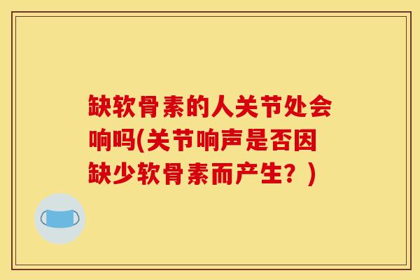缺软骨素的人关节处会响吗(关节响声是否因缺少软骨素而产生？)