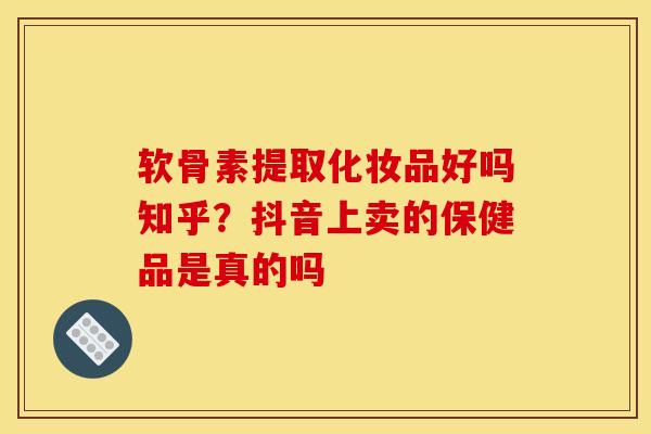 软骨素提取化妆品好吗知乎？抖音上卖的保健品是真的吗