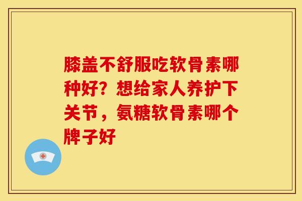 膝盖不舒服吃软骨素哪种好？想给家人养护下关节，氨糖软骨素哪个牌子好