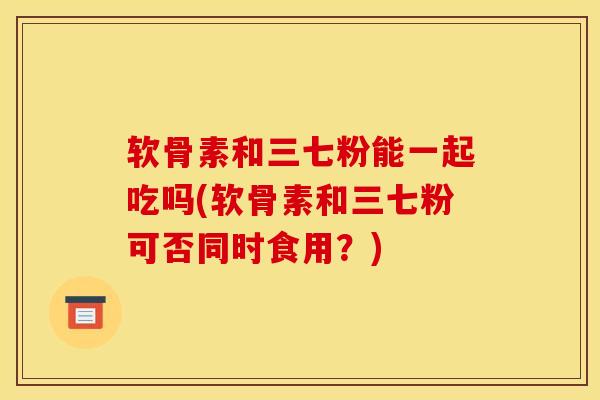 软骨素和三七粉能一起吃吗(软骨素和三七粉可否同时食用？)