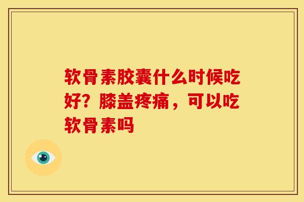 软骨素胶囊什么时候吃好？膝盖疼痛，可以吃软骨素吗