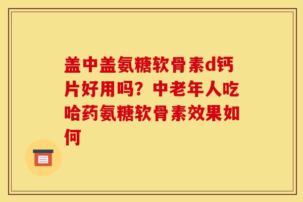 盖中盖氨糖软骨素d钙片好用吗？中老年人吃哈药氨糖软骨素效果如何