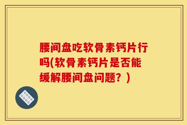 腰间盘吃软骨素钙片行吗(软骨素钙片是否能缓解腰间盘问题？)