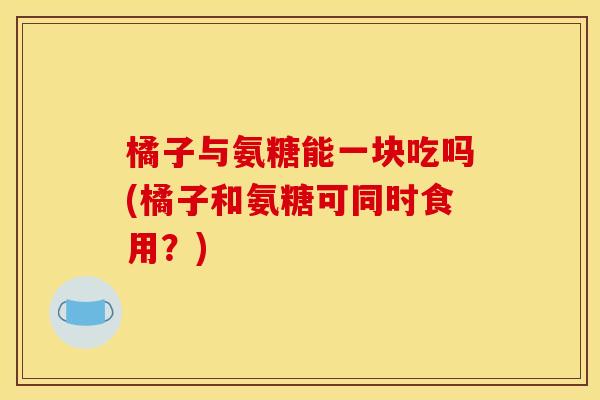 橘子与氨糖能一块吃吗(橘子和氨糖可同时食用？)