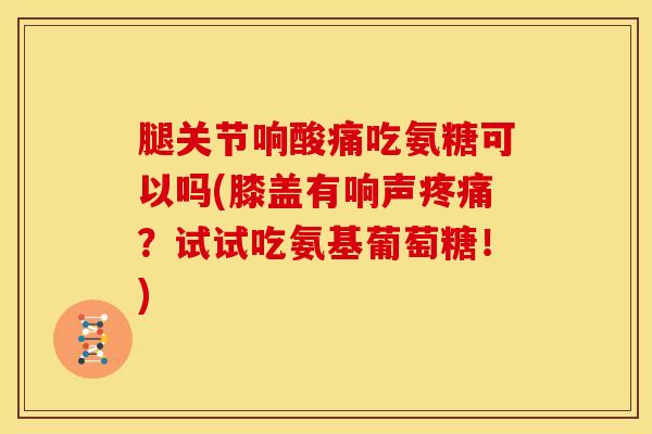 腿关节响酸痛吃氨糖可以吗(膝盖有响声疼痛？试试吃氨基葡萄糖！)