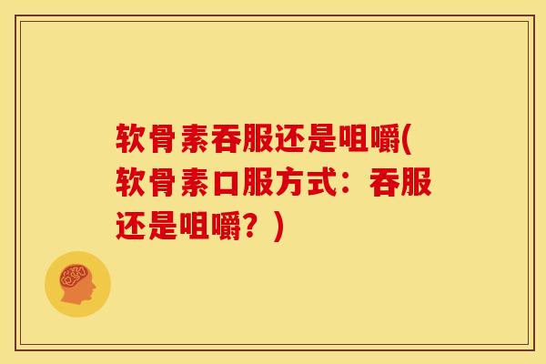 软骨素吞服还是咀嚼(软骨素口服方式：吞服还是咀嚼？)