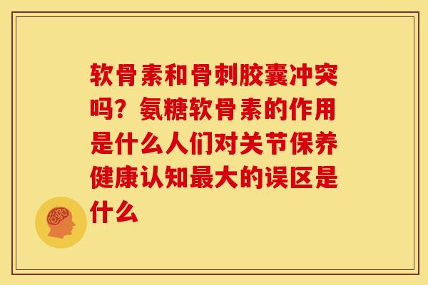 软骨素和骨刺胶囊冲突吗？氨糖软骨素的作用是什么人们对关节保养健康认知最大的误区是什么