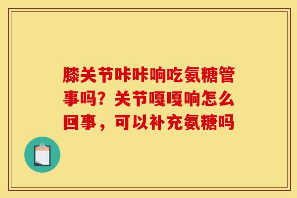 膝关节咔咔响吃氨糖管事吗？关节嘎嘎响怎么回事，可以补充氨糖吗