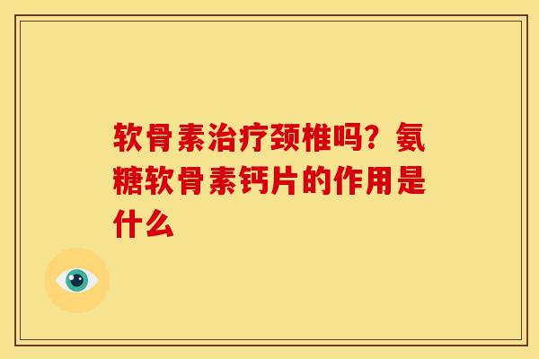 软骨素治疗颈椎吗？氨糖软骨素钙片的作用是什么