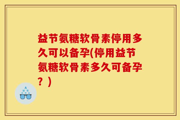 益节氨糖软骨素停用多久可以备孕(停用益节氨糖软骨素多久可备孕？)