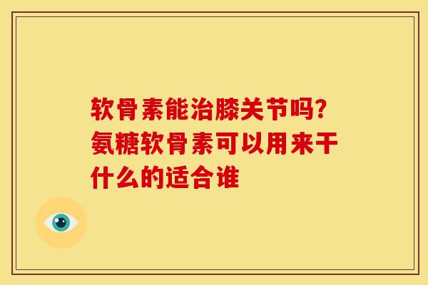 软骨素能治膝关节吗？氨糖软骨素可以用来干什么的适合谁