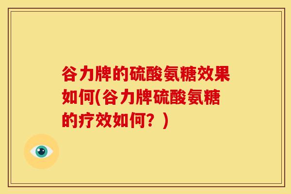 谷力牌的硫酸氨糖效果如何(谷力牌硫酸氨糖的疗效如何？)