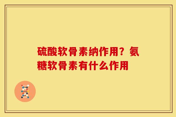 硫酸软骨素纳作用？氨糖软骨素有什么作用