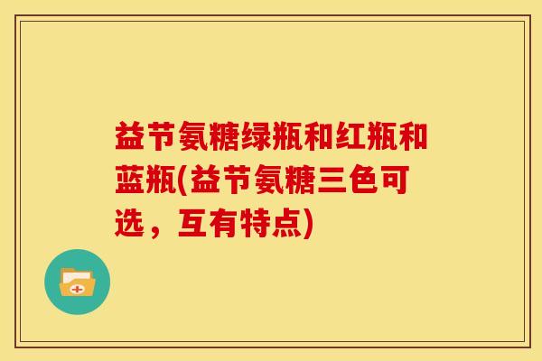 益节氨糖绿瓶和红瓶和蓝瓶(益节氨糖三色可选，互有特点)
