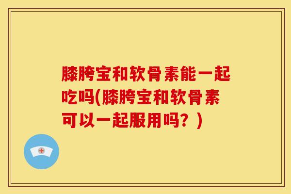 膝胯宝和软骨素能一起吃吗(膝胯宝和软骨素可以一起服用吗？)
