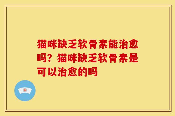 猫咪缺乏软骨素能治愈吗？猫咪缺乏软骨素是可以治愈的吗