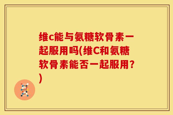 维c能与氨糖软骨素一起服用吗(维C和氨糖软骨素能否一起服用？)