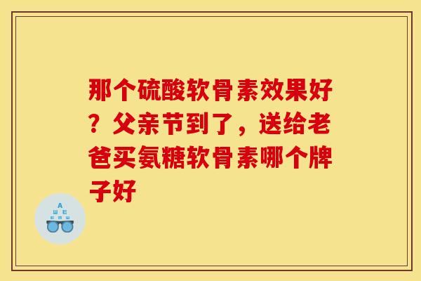 那个硫酸软骨素效果好？父亲节到了，送给老爸买氨糖软骨素哪个牌子好