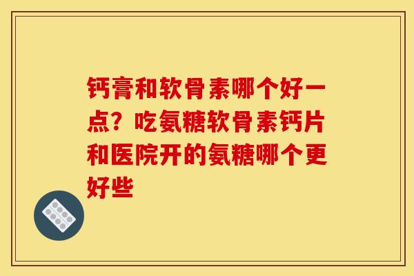 钙膏和软骨素哪个好一点？吃氨糖软骨素钙片和医院开的氨糖哪个更好些