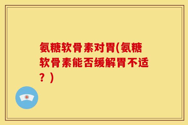 氨糖软骨素对胃(氨糖软骨素能否缓解胃不适？)