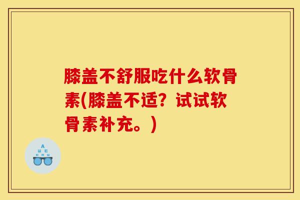 膝盖不舒服吃什么软骨素(膝盖不适？试试软骨素补充。)