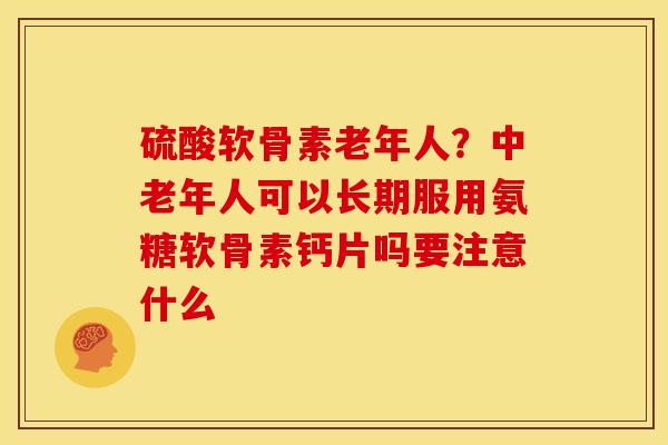 硫酸软骨素老年人？中老年人可以长期服用氨糖软骨素钙片吗要注意什么