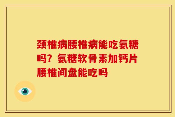 颈椎病腰椎病能吃氨糖吗？氨糖软骨素加钙片腰椎间盘能吃吗