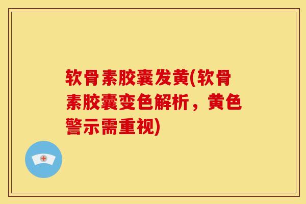 软骨素胶囊发黄(软骨素胶囊变色解析，黄色警示需重视)