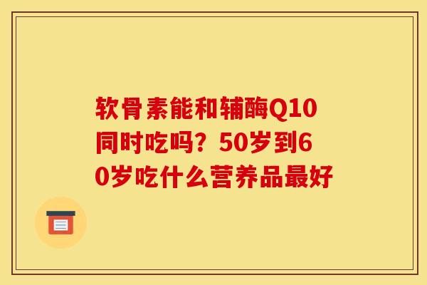 软骨素能和辅酶Q10同时吃吗？50岁到60岁吃什么营养品最好