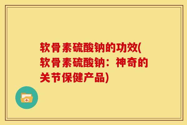软骨素硫酸钠的功效(软骨素硫酸钠：神奇的关节保健产品)