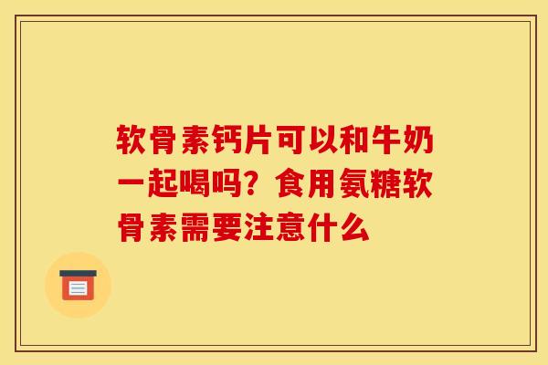 软骨素钙片可以和牛奶一起喝吗？食用氨糖软骨素需要注意什么