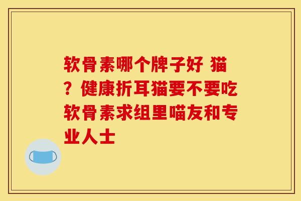 软骨素哪个牌子好 猫？健康折耳猫要不要吃软骨素求组里喵友和专业人士