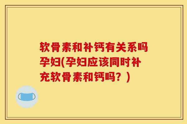 软骨素和补钙有关系吗孕妇(孕妇应该同时补充软骨素和钙吗？)