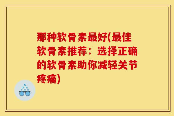 那种软骨素最好(最佳软骨素推荐：选择正确的软骨素助你减轻关节疼痛)