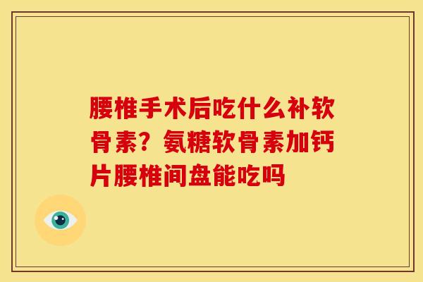 腰椎手术后吃什么补软骨素？氨糖软骨素加钙片腰椎间盘能吃吗