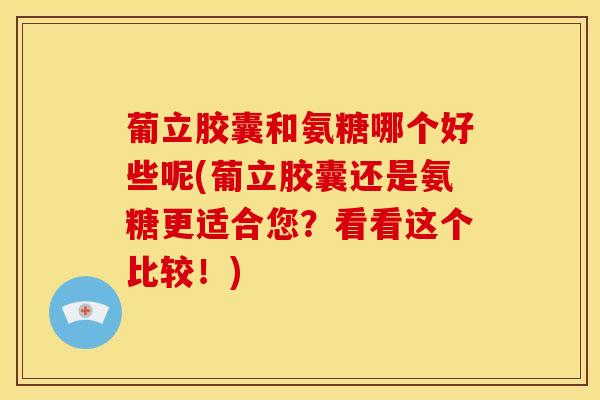 葡立胶囊和氨糖哪个好些呢(葡立胶囊还是氨糖更适合您？看看这个比较！)