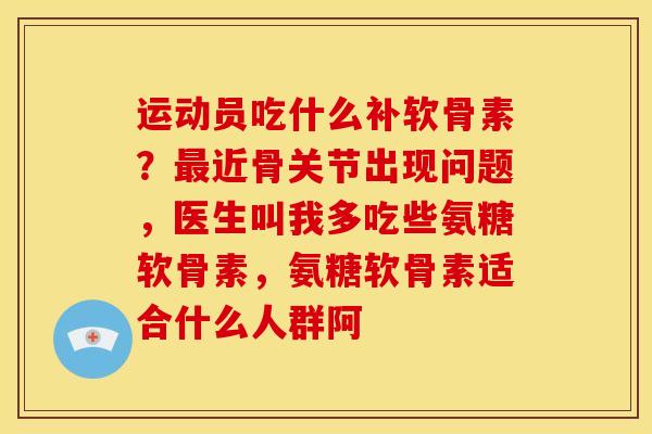 运动员吃什么补软骨素？最近骨关节出现问题，医生叫我多吃些氨糖软骨素，氨糖软骨素适合什么人群阿