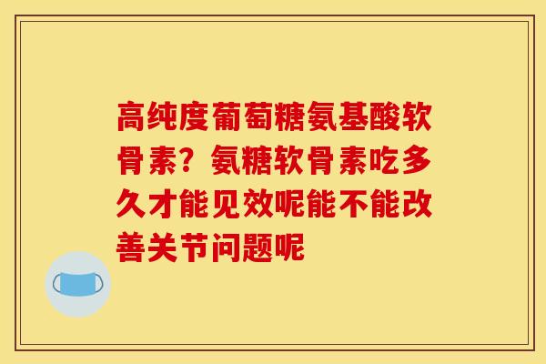 高纯度葡萄糖氨基酸软骨素？氨糖软骨素吃多久才能见效呢能不能改善关节问题呢