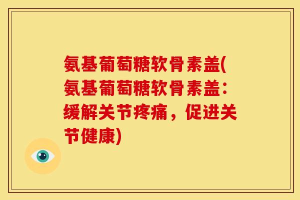 氨基葡萄糖软骨素盖(氨基葡萄糖软骨素盖：缓解关节疼痛，促进关节健康)