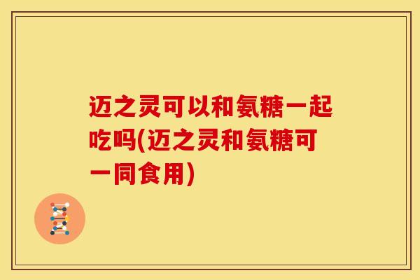 迈之灵可以和氨糖一起吃吗(迈之灵和氨糖可一同食用)