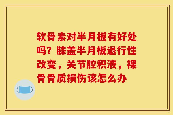 软骨素对半月板有好处吗？膝盖半月板退行性改变，关节腔积液，裸骨骨质损伤该怎么办