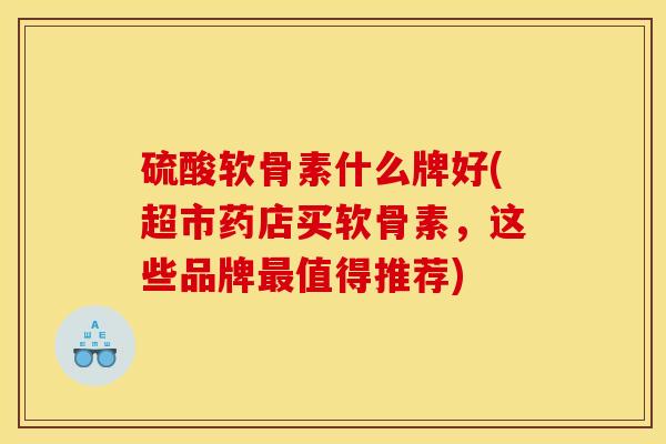 硫酸软骨素什么牌好(超市药店买软骨素，这些品牌最值得推荐)