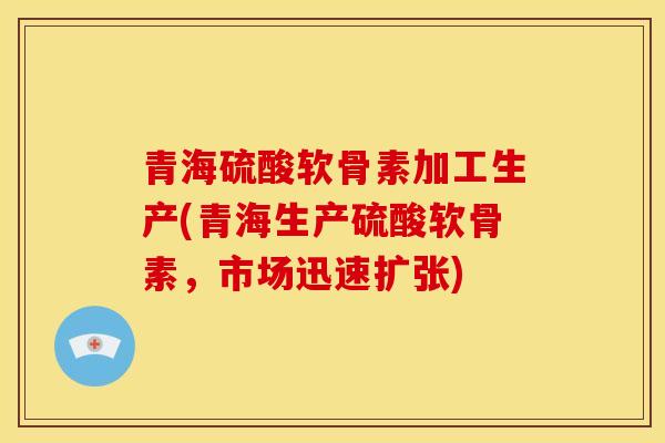 青海硫酸软骨素加工生产(青海生产硫酸软骨素，市场迅速扩张)