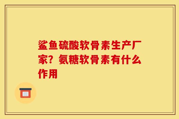 鲨鱼硫酸软骨素生产厂家？氨糖软骨素有什么作用