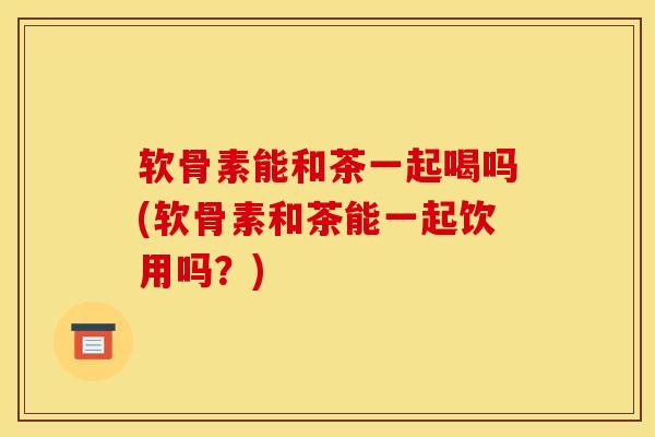 软骨素能和茶一起喝吗(软骨素和茶能一起饮用吗？)