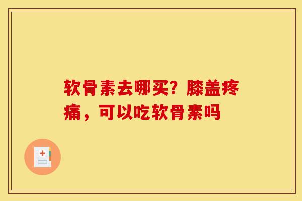 软骨素去哪买？膝盖疼痛，可以吃软骨素吗