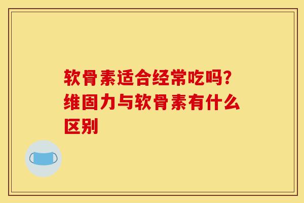 软骨素适合经常吃吗？维固力与软骨素有什么区别