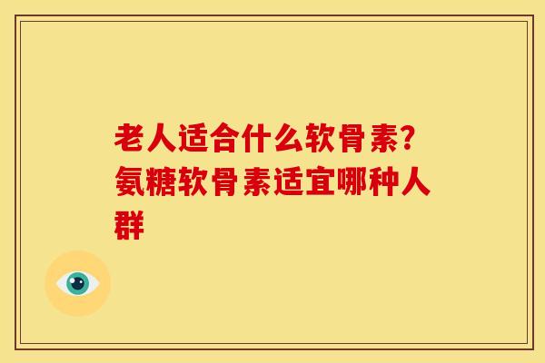 老人适合什么软骨素？氨糖软骨素适宜哪种人群